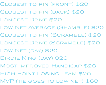 Closest to pin (front) $20 Closest to pin (back) $20 Longest Drive $20 Low Net Average (Shamble) $20 Closest to pin (Scramble) $20 Longest Drive (Scramble) $20 Low Net (day) $20 Birdie King (day) $20 Most Improved Handicap $20 High Point Losing Team $20 MVP (tie goes to low net) $60