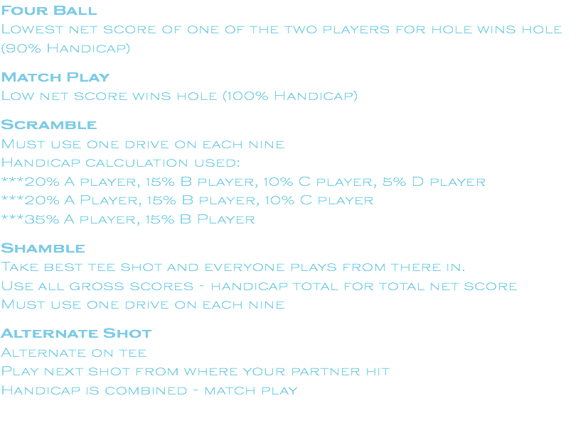 Four Ball Lowest net score of one of the two players for hole wins hole (90% Handicap) Match Play Low net score wins hole (100% Handicap) Scramble Must use one drive on each nine Handicap calculation used: ***20% A player, 15% B player, 10% C player, 5% D player ***20% A Player, 15% B player, 10% C player ***35% A player, 15% B Player Shamble Take best tee shot and everyone plays from there in. Use all gross scores - handicap total for total net score Must use one drive on each nine Alternate Shot Alternate on tee Play next shot from where your partner hit Handicap is combined - match play
