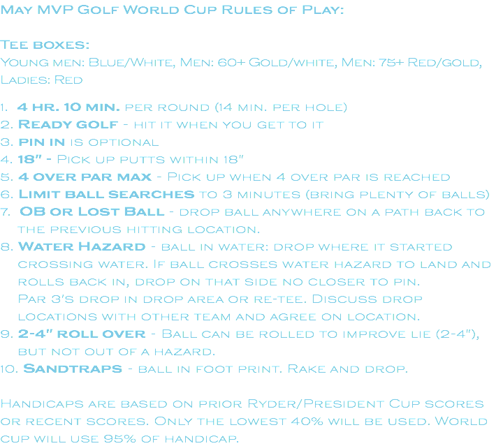 May MVP Golf World Cup Rules of Play: Tee boxes: Young men: Blue/White, Men: 60+ Gold/white, Men: 75+ Red/gold, Ladies: Red 1. 4 hr. 10 min. per round (14 min. per hole) 2. Ready golf - hit it when you get to it 3. pin in is optional 4. 18" - Pick up putts within 18" 5. 4 over par max - Pick up when 4 over par is reached 6. Limit ball searches to 3 minutes (bring plenty of balls) 7. OB or Lost Ball - drop ball anywhere on a path back to the previous hitting location. 8. Water Hazard - ball in water: drop where it started crossing water. If ball crosses water hazard to land and rolls back in, drop on that side no closer to pin. Par 3's drop in drop area or re-tee. Discuss drop locations with other team and agree on location. 9. 2-4" roll over - Ball can be rolled to improve lie (2-4"), but not out of a hazard. 10. Sandtraps - ball in foot print. Rake and drop. Handicaps are based on prior Ryder/President Cup scores or recent scores. Only the lowest 40% will be used. World cup will use 95% of handicap.