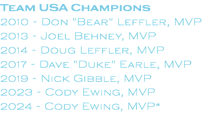 Team USA Champions 2010 - Don "Bear" Leffler, MVP 2013 - Joel Behney, MVP 2014 - Doug Leffler, MVP 2017 - Dave "Duke" Earle, MVP 2019 - Nick Gibble, MVP 2023 - Cody Ewing, MVP 2024 - Cody Ewing, MVP* 