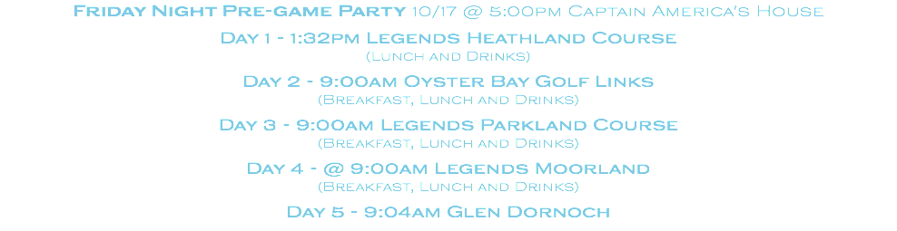 Friday Night Pre-game Party 10/17 @ 5:00pm Captain America's House Day 1 - 1:32pm Legends Heathland Course (Lunch and Drinks) Day 2 - 9:00am Oyster Bay Golf Links (Breakfast, Lunch and Drinks) Day 3 - 9:00am Legends Parkland Course (Breakfast, Lunch and Drinks) Day 4 - @ 9:00am Legends Moorland (Breakfast, Lunch and Drinks) Day 5 - 9:04am Glen Dornoch