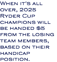 When it's all over, 2025 Ryder Cup champions will be handed $5 from the losing team members, based on their handicap position.