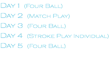 Day 1 (Four Ball) Day 2 (Match Play) Day 3 (Four Ball) Day 4 (Stroke Play Individual) Day 5 (Four Ball)