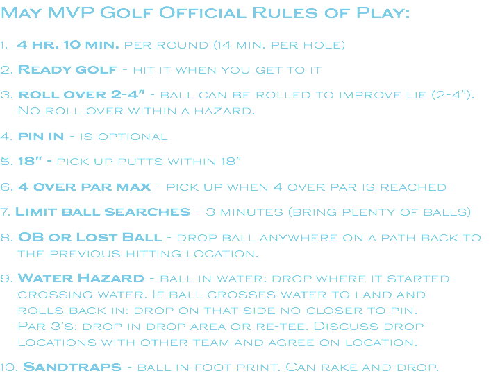 May MVP Golf Official Rules of Play: 1. 4 hr. 10 min. per round (14 min. per hole) 2. Ready golf - hit it when you get to it 3. roll over 2-4" - ball can be rolled to improve lie (2-4"). No roll over within a hazard. 4. pin in - is optional 5. 18" - pick up putts within 18" 6. 4 over par max - pick up when 4 over par is reached 7. Limit ball searches - 3 minutes (bring plenty of balls) 8. OB or Lost Ball - drop ball anywhere on a path back to the previous hitting location. 9. Water Hazard - ball in water: drop where it started crossing water. If ball crosses water to land and rolls back in: drop on that side no closer to pin. Par 3's: drop in drop area or re-tee. Discuss drop locations with other team and agree on location. 10. Sandtraps - ball in foot print. Can rake and drop.